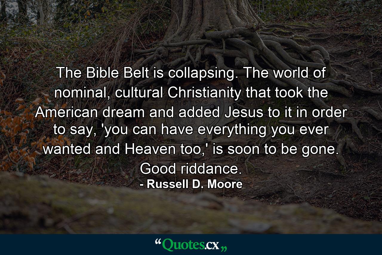 The Bible Belt is collapsing. The world of nominal, cultural Christianity that took the American dream and added Jesus to it in order to say, 'you can have everything you ever wanted and Heaven too,' is soon to be gone. Good riddance. - Quote by Russell D. Moore