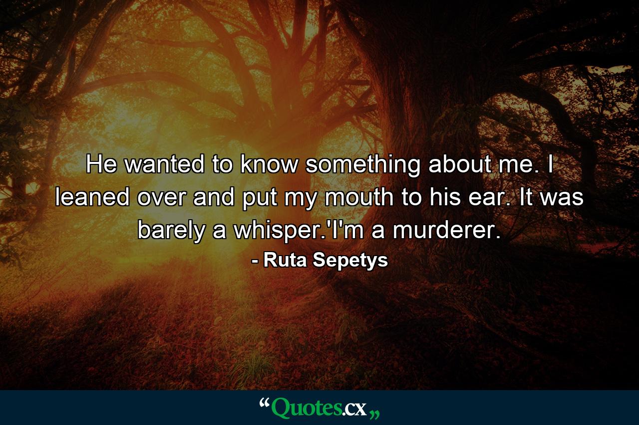 He wanted to know something about me. I leaned over and put my mouth to his ear. It was barely a whisper.'I'm a murderer. - Quote by Ruta Sepetys