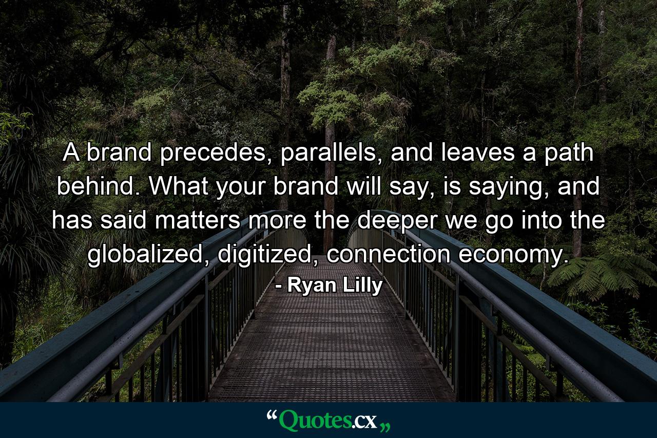 A brand precedes, parallels, and leaves a path behind. What your brand will say, is saying, and has said matters more the deeper we go into the globalized, digitized, connection economy. - Quote by Ryan Lilly