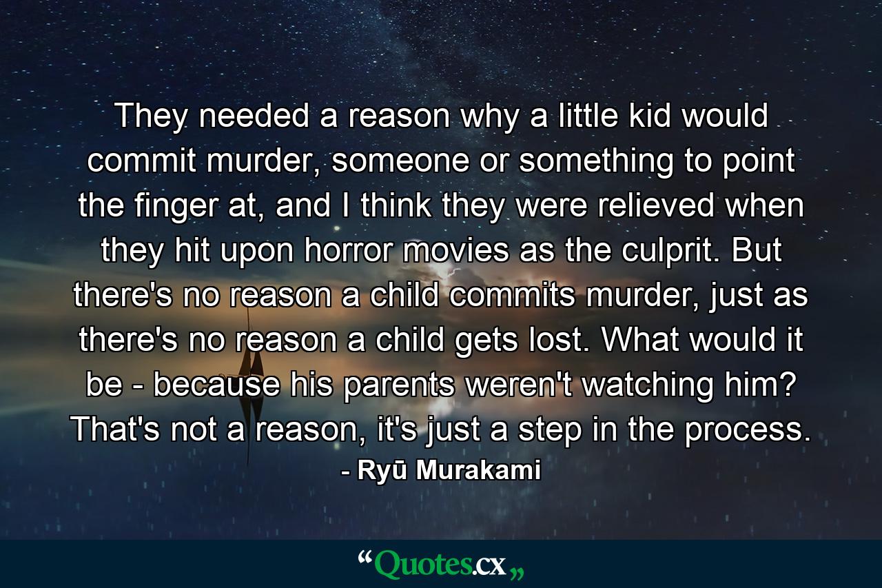 They needed a reason why a little kid would commit murder, someone or something to point the finger at, and I think they were relieved when they hit upon horror movies as the culprit. But there's no reason a child commits murder, just as there's no reason a child gets lost. What would it be - because his parents weren't watching him? That's not a reason, it's just a step in the process. - Quote by Ryū Murakami