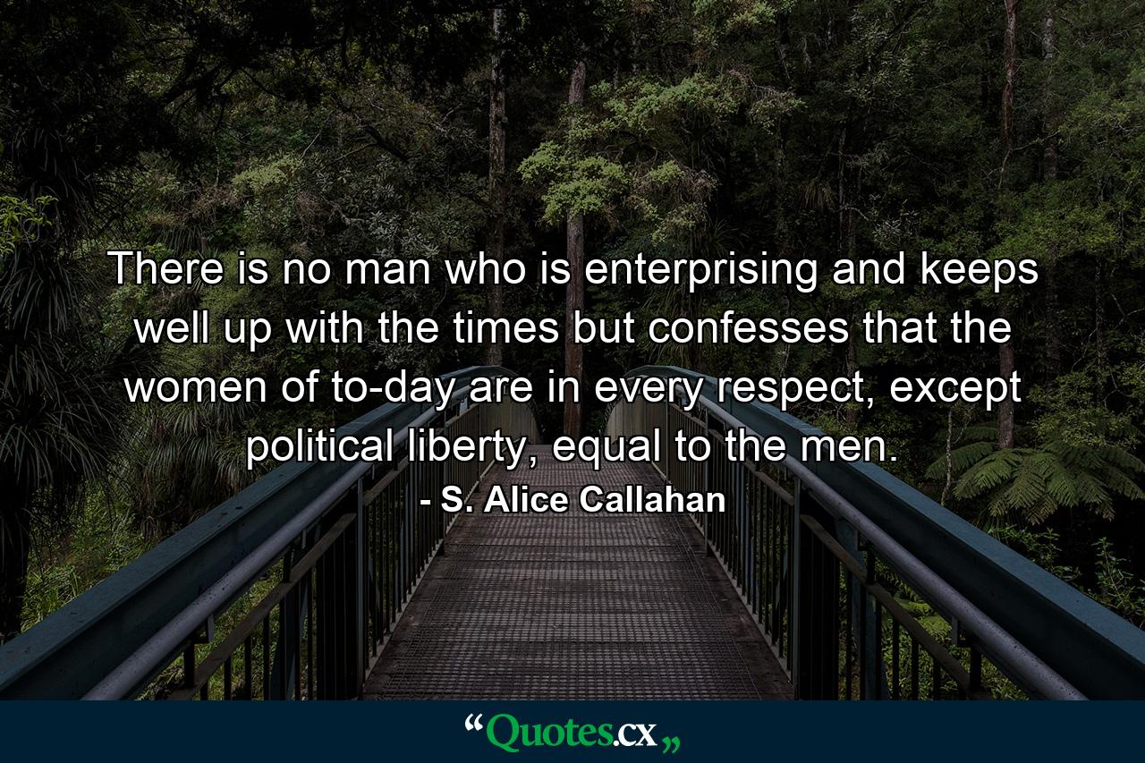 There is no man who is enterprising and keeps well up with the times but confesses that the women of to-day are in every respect, except political liberty, equal to the men. - Quote by S. Alice Callahan