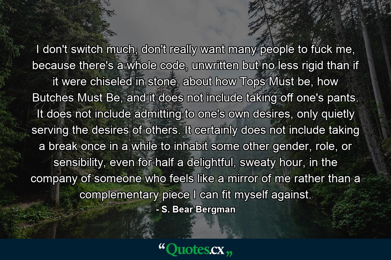 I don't switch much, don't really want many people to fuck me, because there's a whole code, unwritten but no less rigid than if it were chiseled in stone, about how Tops Must be, how Butches Must Be, and it does not include taking off one's pants. It does not include admitting to one's own desires, only quietly serving the desires of others. It certainly does not include taking a break once in a while to inhabit some other gender, role, or sensibility, even for half a delightful, sweaty hour, in the company of someone who feels like a mirror of me rather than a complementary piece I can fit myself against. - Quote by S. Bear Bergman