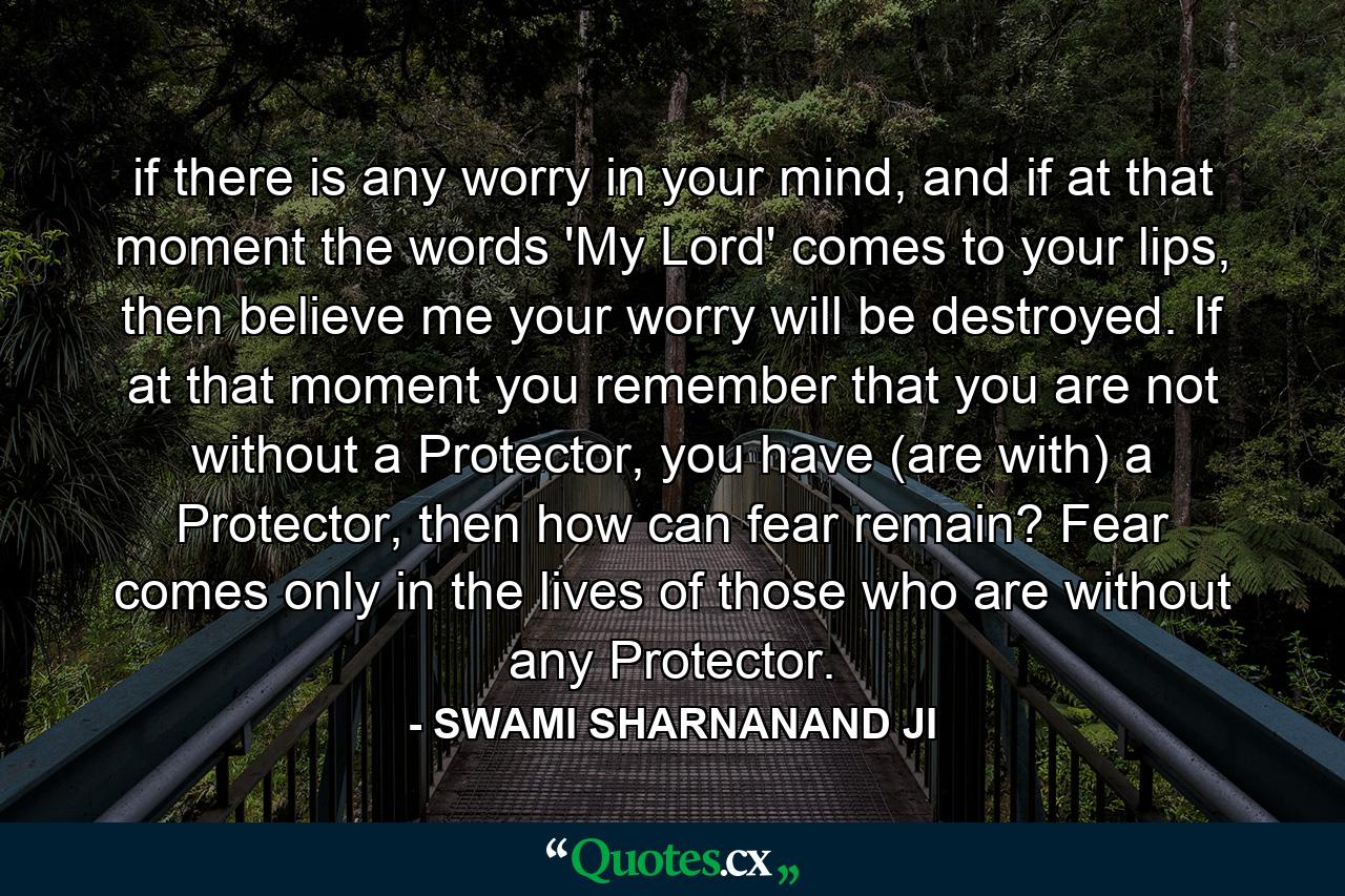 if there is any worry in your mind, and if at that moment the words 'My Lord' comes to your lips, then believe me your worry will be destroyed. If at that moment you remember that you are not without a Protector, you have (are with) a Protector, then how can fear remain? Fear comes only in the lives of those who are without any Protector. - Quote by SWAMI SHARNANAND JI