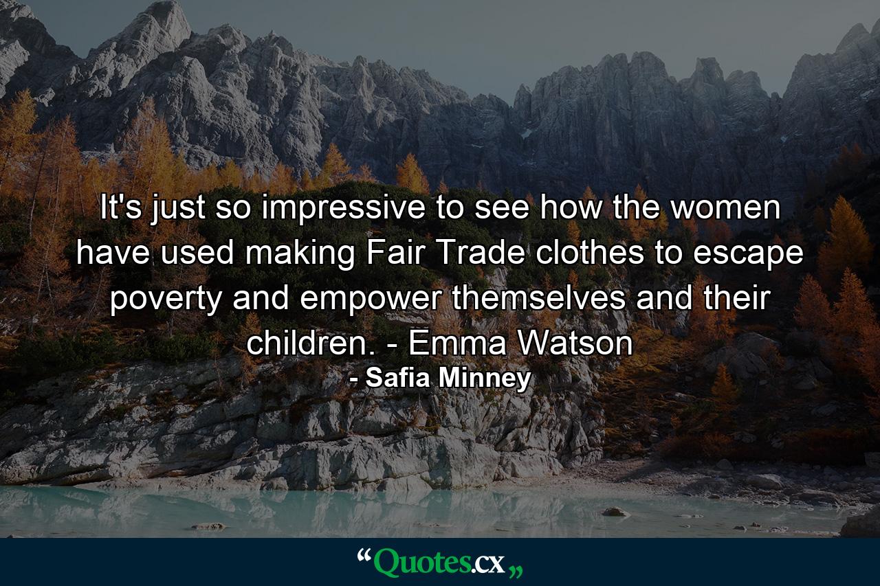 It's just so impressive to see how the women have used making Fair Trade clothes to escape poverty and empower themselves and their children. - Emma Watson - Quote by Safia Minney