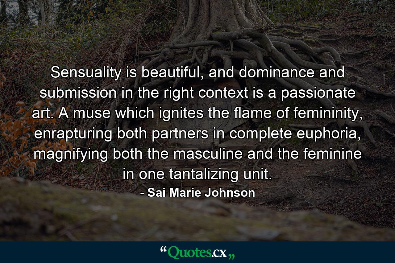 Sensuality is beautiful, and dominance and submission in the right context is a passionate art. A muse which ignites the flame of femininity, enrapturing both partners in complete euphoria, magnifying both the masculine and the feminine in one tantalizing unit. - Quote by Sai Marie Johnson