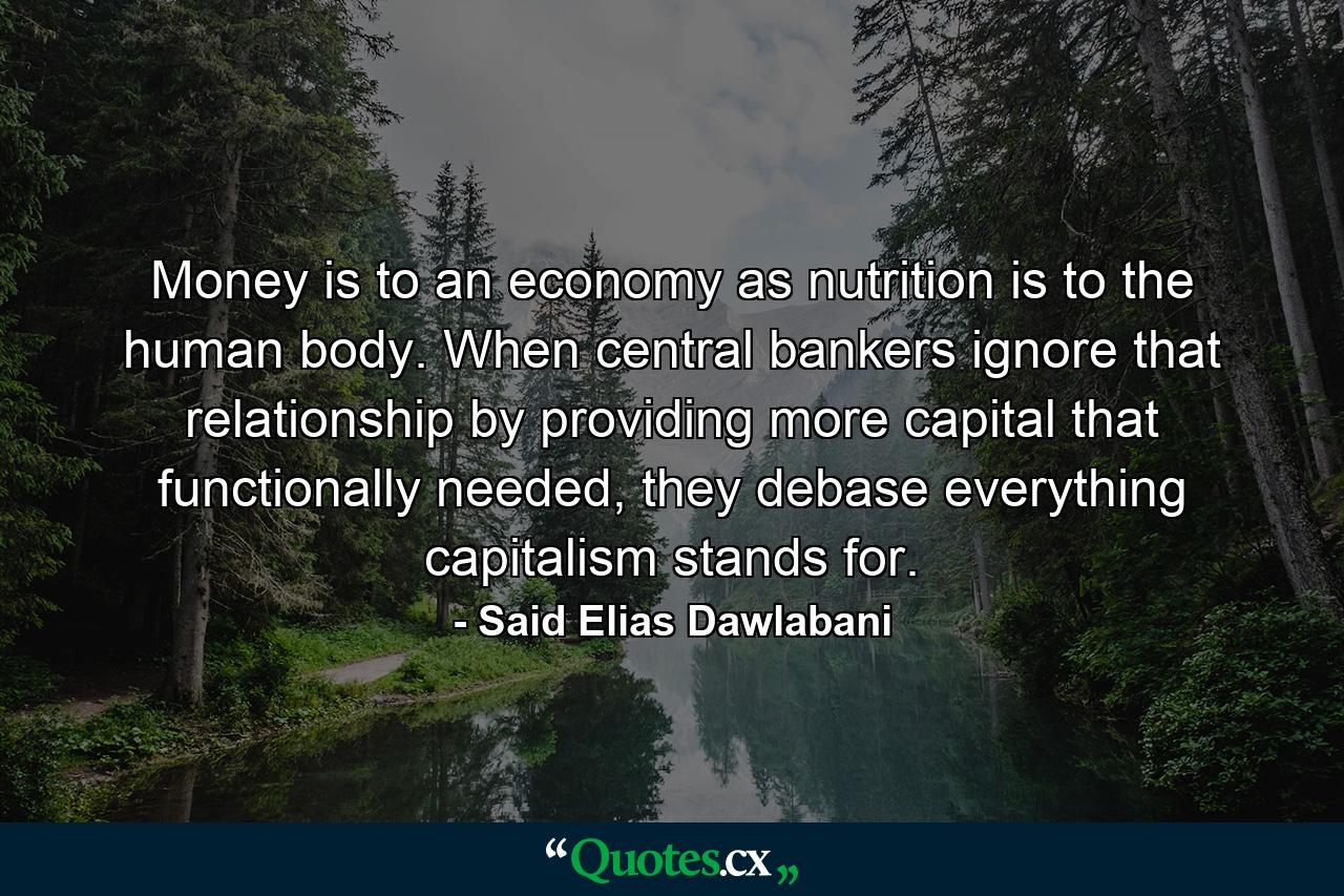 Money is to an economy as nutrition is to the human body. When central bankers ignore that relationship by providing more capital that functionally needed, they debase everything capitalism stands for. - Quote by Said Elias Dawlabani