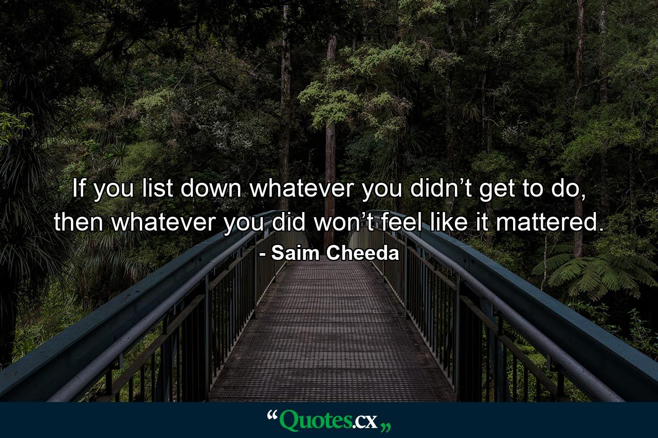 If you list down whatever you didn’t get to do, then whatever you did won’t feel like it mattered. - Quote by Saim Cheeda