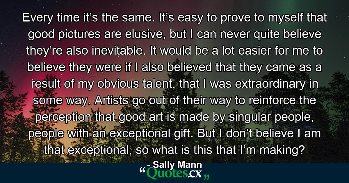 Every time it’s the same. It’s easy to prove to myself that good pictures are elusive, but I can never quite believe they’re also inevitable. It would be a lot easier for me to believe they were if I also believed that they came as a result of my obvious talent, that I was extraordinary in some way. Artists go out of their way to reinforce the perception that good art is made by singular people, people with an exceptional gift. But I don’t believe I am that exceptional, so what is this that I’m making? - Quote by Sally Mann