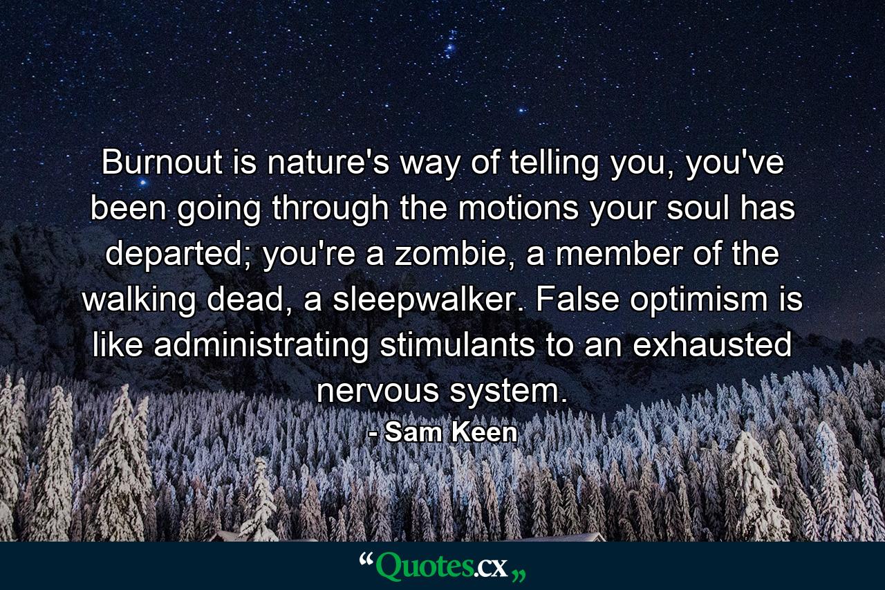 Burnout is nature's way of telling you, you've been going through the motions your soul has departed; you're a zombie, a member of the walking dead, a sleepwalker. False optimism is like administrating stimulants to an exhausted nervous system. - Quote by Sam Keen