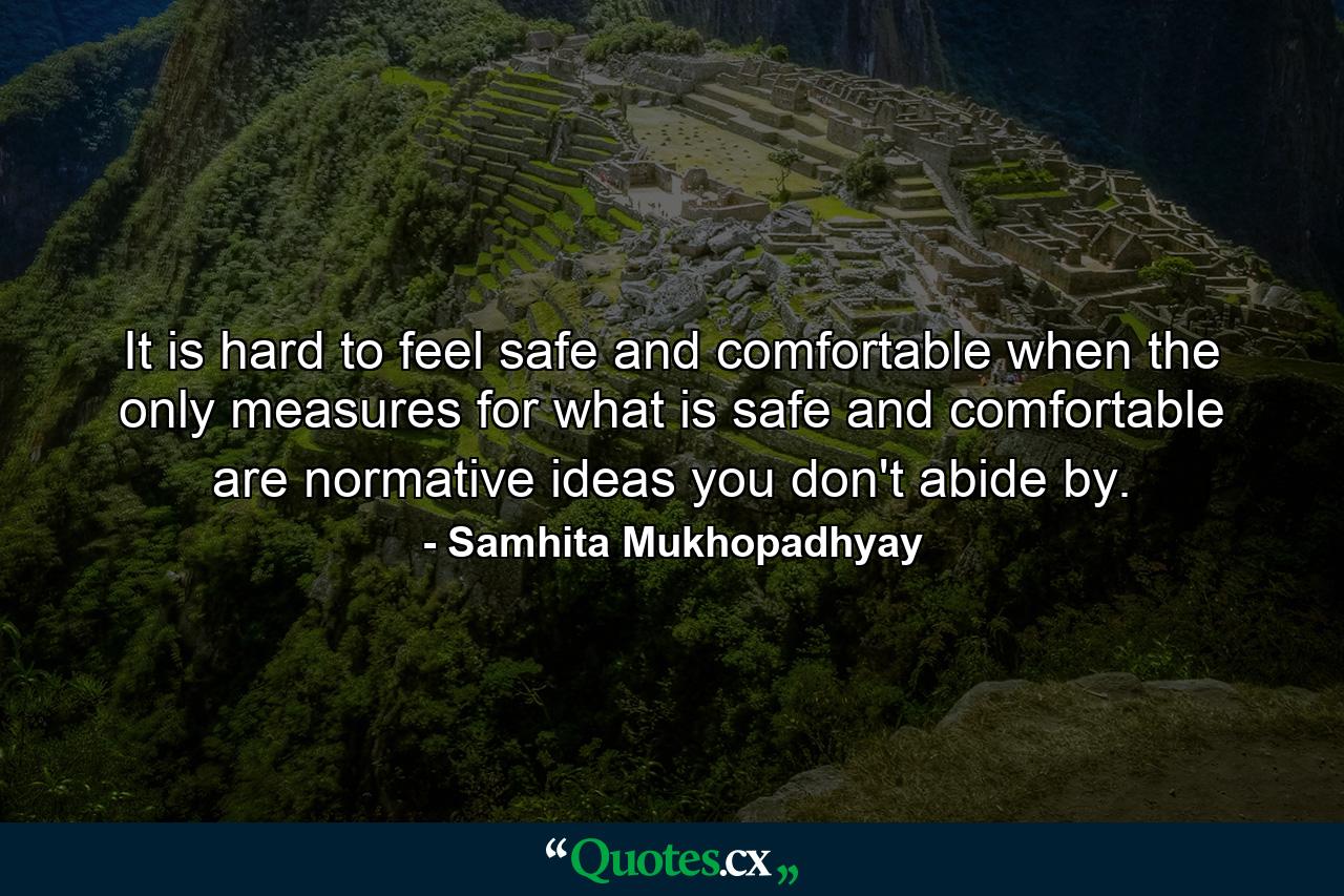 It is hard to feel safe and comfortable when the only measures for what is safe and comfortable are normative ideas you don't abide by. - Quote by Samhita Mukhopadhyay