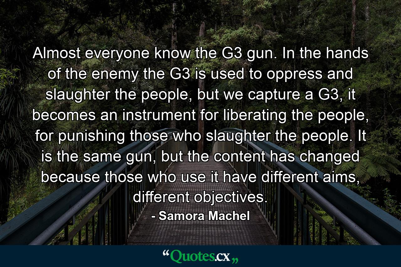 Almost everyone know the G3 gun. In the hands of the enemy the G3 is used to oppress and slaughter the people, but we capture a G3, it becomes an instrument for liberating the people, for punishing those who slaughter the people. It is the same gun, but the content has changed because those who use it have different aims, different objectives. - Quote by Samora Machel