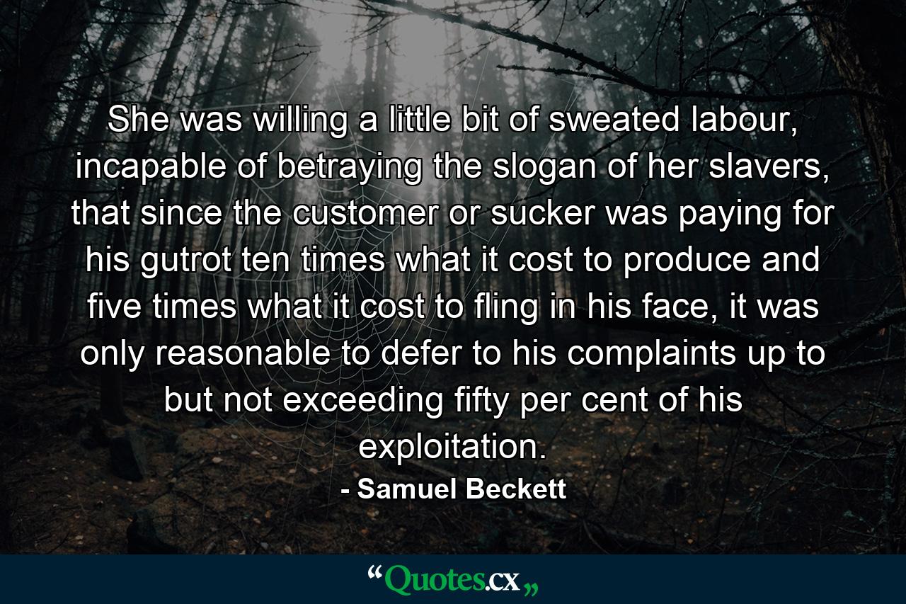 She was willing a little bit of sweated labour, incapable of betraying the slogan of her slavers, that since the customer or sucker was paying for his gutrot ten times what it cost to produce and five times what it cost to fling in his face, it was only reasonable to defer to his complaints up to but not exceeding fifty per cent of his exploitation. - Quote by Samuel Beckett