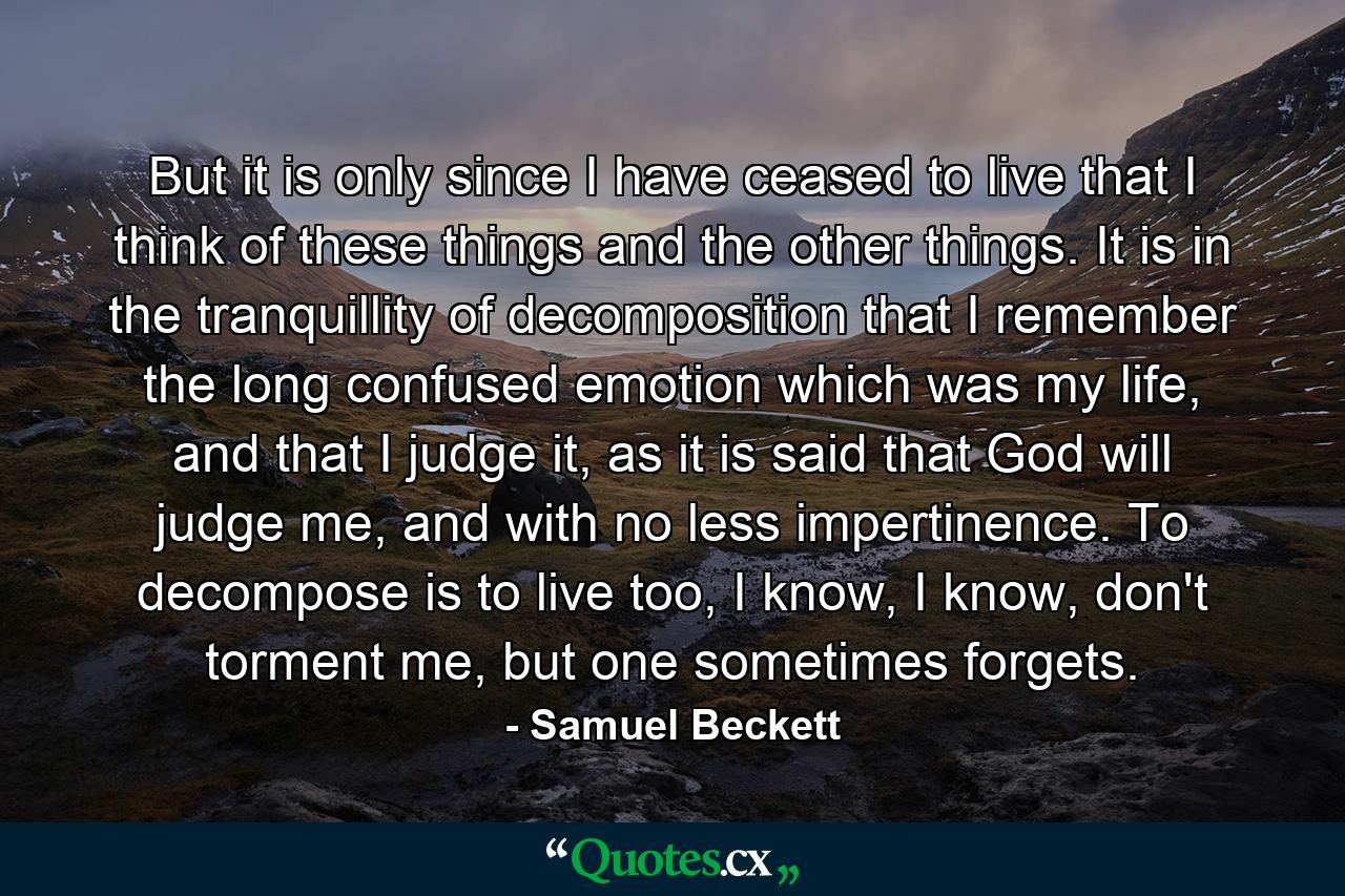 But it is only since I have ceased to live that I think of these things and the other things. It is in the tranquillity of decomposition that I remember the long confused emotion which was my life, and that I judge it, as it is said that God will judge me, and with no less impertinence. To decompose is to live too, I know, I know, don't torment me, but one sometimes forgets. - Quote by Samuel Beckett