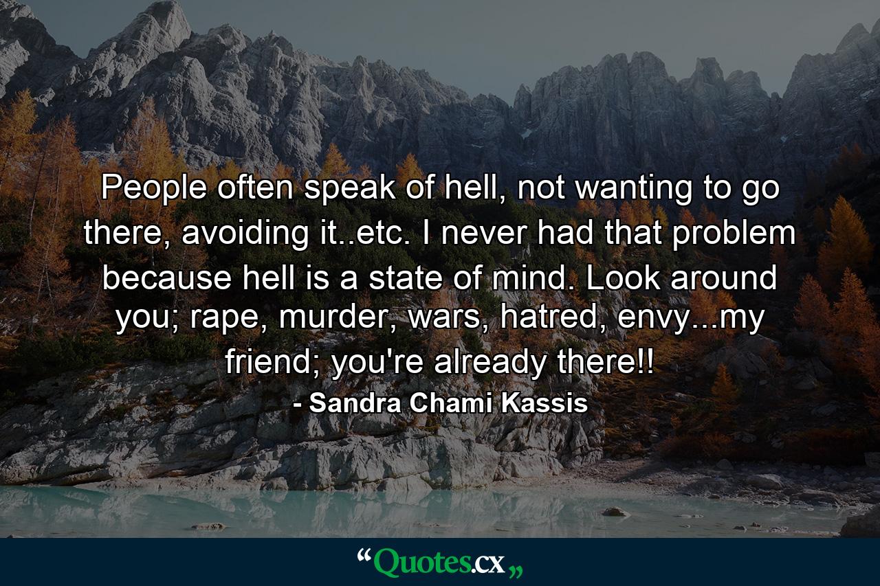 People often speak of hell, not wanting to go there, avoiding it..etc. I never had that problem because hell is a state of mind. Look around you; rape, murder, wars, hatred, envy...my friend; you're already there!! - Quote by Sandra Chami Kassis