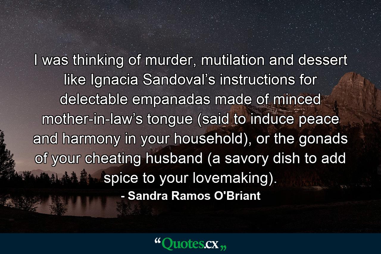 I was thinking of murder, mutilation and dessert like Ignacia Sandoval’s instructions for delectable empanadas made of minced mother-in-law’s tongue (said to induce peace and harmony in your household), or the gonads of your cheating husband (a savory dish to add spice to your lovemaking). - Quote by Sandra Ramos O'Briant