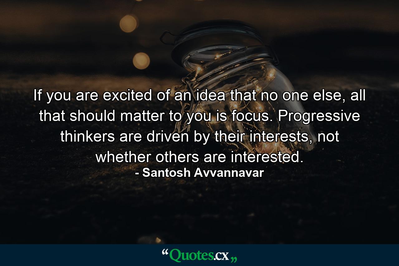 If you are excited of an idea that no one else, all that should matter to you is focus. Progressive thinkers are driven by their interests, not whether others are interested. - Quote by Santosh Avvannavar