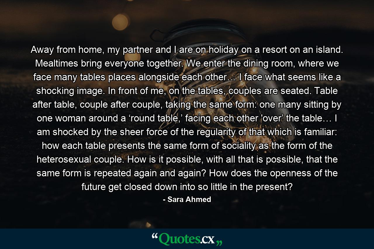 Away from home, my partner and I are on holiday on a resort on an island. Mealtimes bring everyone together. We enter the dining room, where we face many tables places alongside each other… I face what seems like a shocking image. In front of me, on the tables, couples are seated. Table after table, couple after couple, taking the same form: one many sitting by one woman around a ‘round table,’ facing each other 'over’ the table… I am shocked by the sheer force of the regularity of that which is familiar: how each table presents the same form of sociality as the form of the heterosexual couple. How is it possible, with all that is possible, that the same form is repeated again and again? How does the openness of the future get closed down into so little in the present? - Quote by Sara Ahmed