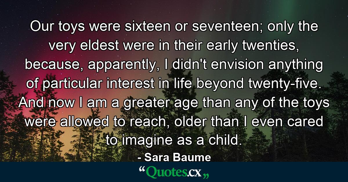 Our toys were sixteen or seventeen; only the very eldest were in their early twenties, because, apparently, I didn't envision anything of particular interest in life beyond twenty-five. And now I am a greater age than any of the toys were allowed to reach, older than I even cared to imagine as a child. - Quote by Sara Baume