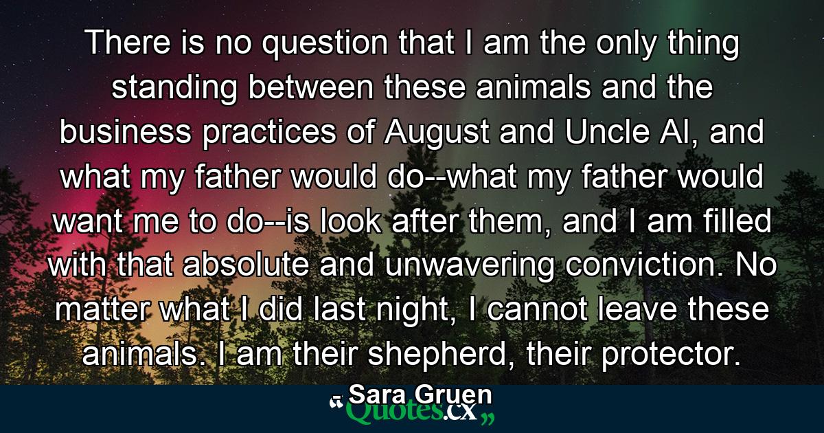 There is no question that I am the only thing standing between these animals and the business practices of August and Uncle Al, and what my father would do--what my father would want me to do--is look after them, and I am filled with that absolute and unwavering conviction. No matter what I did last night, I cannot leave these animals. I am their shepherd, their protector. - Quote by Sara Gruen