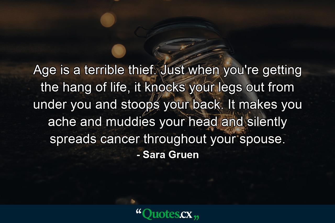 Age is a terrible thief. Just when you're getting the hang of life, it knocks your legs out from under you and stoops your back. It makes you ache and muddies your head and silently spreads cancer throughout your spouse. - Quote by Sara Gruen