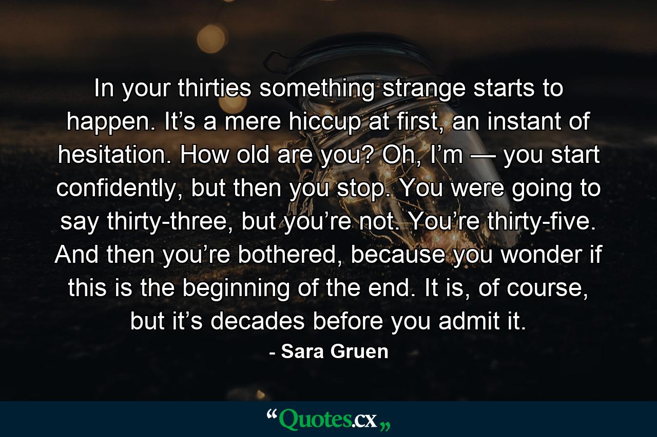 In your thirties something strange starts to happen. It’s a mere hiccup at first, an instant of hesitation. How old are you? Oh, I’m — you start confidently, but then you stop. You were going to say thirty-three, but you’re not. You’re thirty-five. And then you’re bothered, because you wonder if this is the beginning of the end. It is, of course, but it’s decades before you admit it. - Quote by Sara Gruen