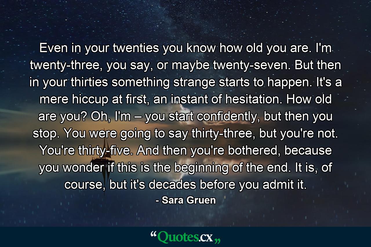 Even in your twenties you know how old you are. I'm twenty-three, you say, or maybe twenty-seven. But then in your thirties something strange starts to happen. It's a mere hiccup at first, an instant of hesitation. How old are you? Oh, I'm – you start confidently, but then you stop. You were going to say thirty-three, but you're not. You're thirty-five. And then you're bothered, because you wonder if this is the beginning of the end. It is, of course, but it's decades before you admit it. - Quote by Sara Gruen