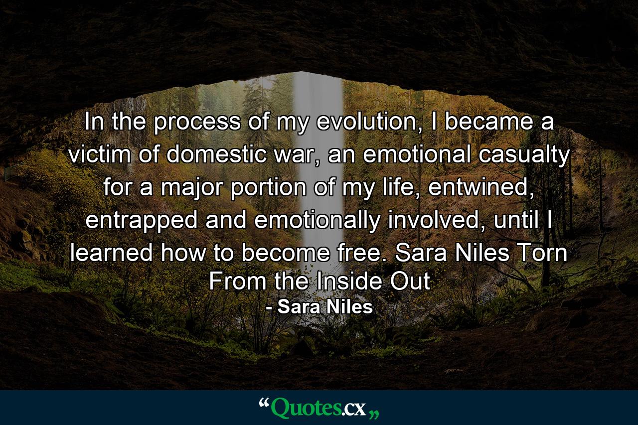 In the process of my evolution, I became a victim of domestic war, an emotional casualty for a major portion of my life, entwined, entrapped and emotionally involved, until I learned how to become free. Sara Niles Torn From the Inside Out - Quote by Sara Niles