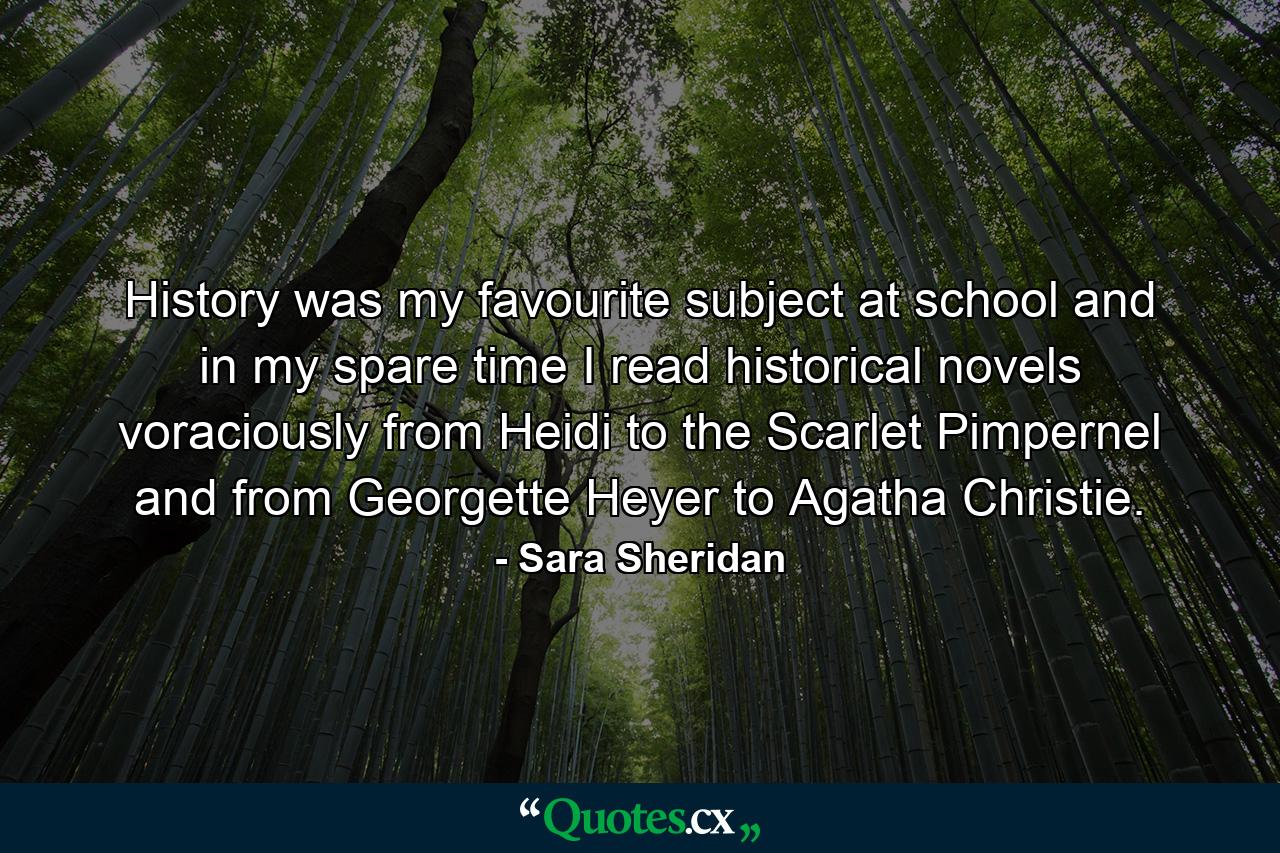 History was my favourite subject at school and in my spare time I read historical novels voraciously from Heidi to the Scarlet Pimpernel and from Georgette Heyer to Agatha Christie. - Quote by Sara Sheridan