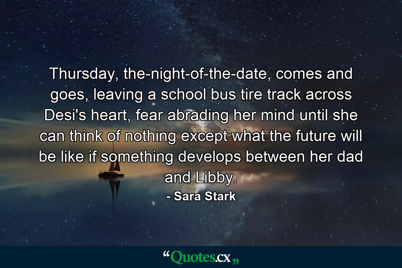 Thursday, the-night-of-the-date, comes and goes, leaving a school bus tire track across Desi's heart, fear abrading her mind until she can think of nothing except what the future will be like if something develops between her dad and Libby. - Quote by Sara Stark