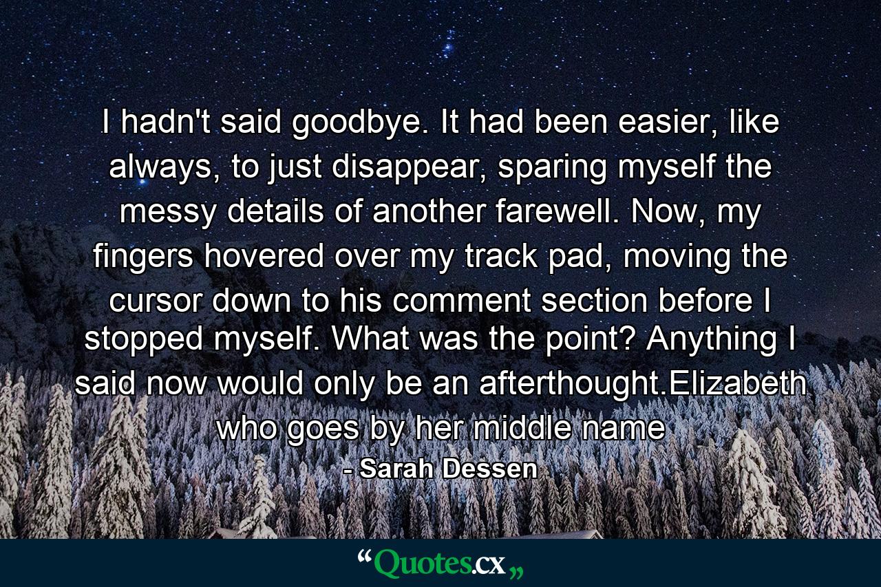 I hadn't said goodbye. It had been easier, like always, to just disappear, sparing myself the messy details of another farewell. Now, my fingers hovered over my track pad, moving the cursor down to his comment section before I stopped myself. What was the point? Anything I said now would only be an afterthought.Elizabeth who goes by her middle name - Quote by Sarah Dessen