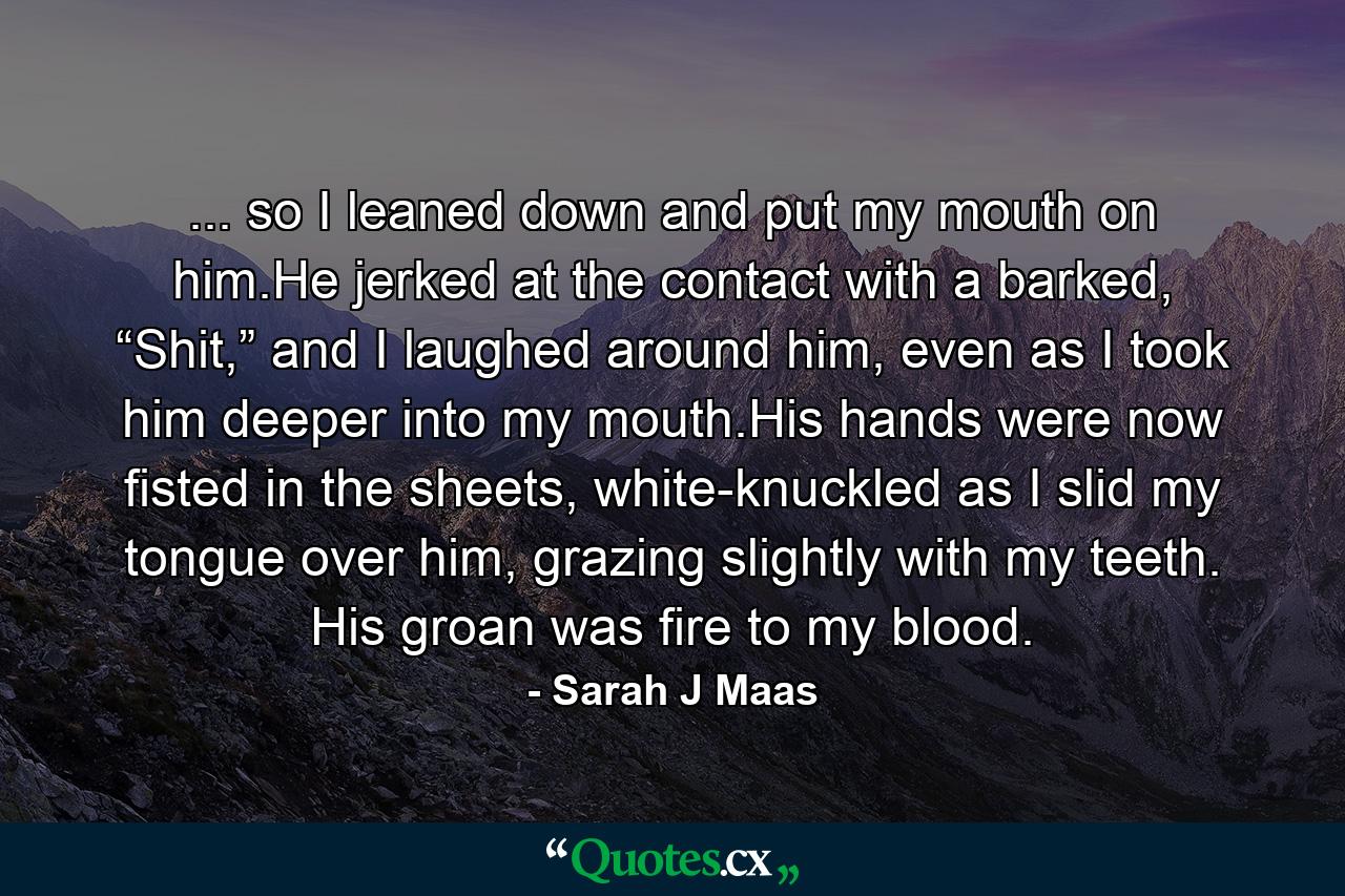 ... so I leaned down and put my mouth on him.He jerked at the contact with a barked, “Shit,” and I laughed around him, even as I took him deeper into my mouth.His hands were now fisted in the sheets, white-knuckled as I slid my tongue over him, grazing slightly with my teeth. His groan was fire to my blood. - Quote by Sarah J Maas