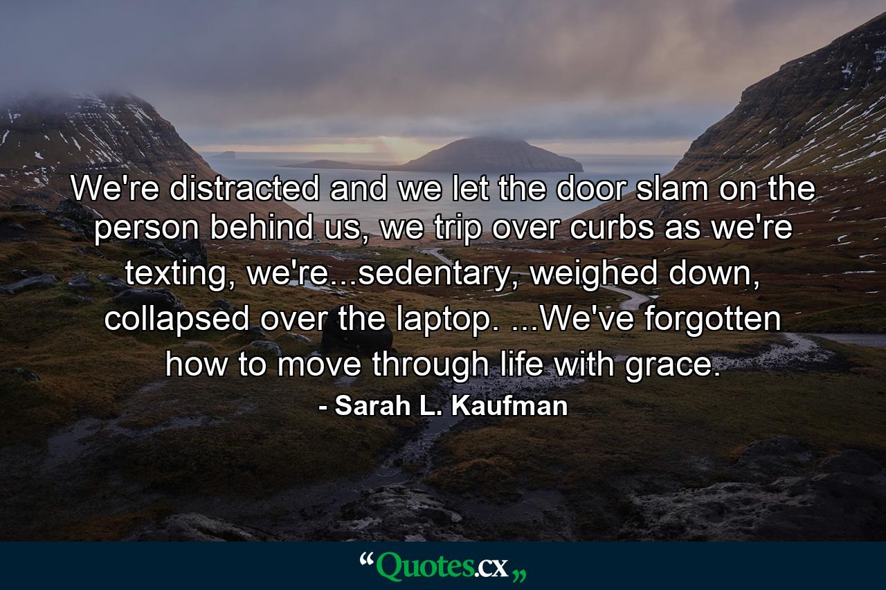 We're distracted and we let the door slam on the person behind us, we trip over curbs as we're texting, we're...sedentary, weighed down, collapsed over the laptop. ...We've forgotten how to move through life with grace. - Quote by Sarah L. Kaufman