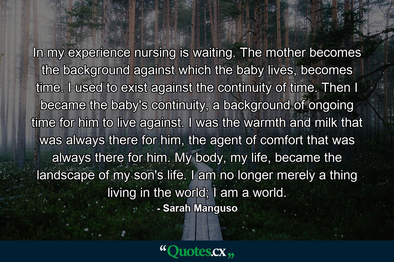 In my experience nursing is waiting. The mother becomes the background against which the baby lives, becomes time. I used to exist against the continuity of time. Then I became the baby's continuity, a background of ongoing time for him to live against. I was the warmth and milk that was always there for him, the agent of comfort that was always there for him. My body, my life, became the landscape of my son's life. I am no longer merely a thing living in the world; I am a world. - Quote by Sarah Manguso