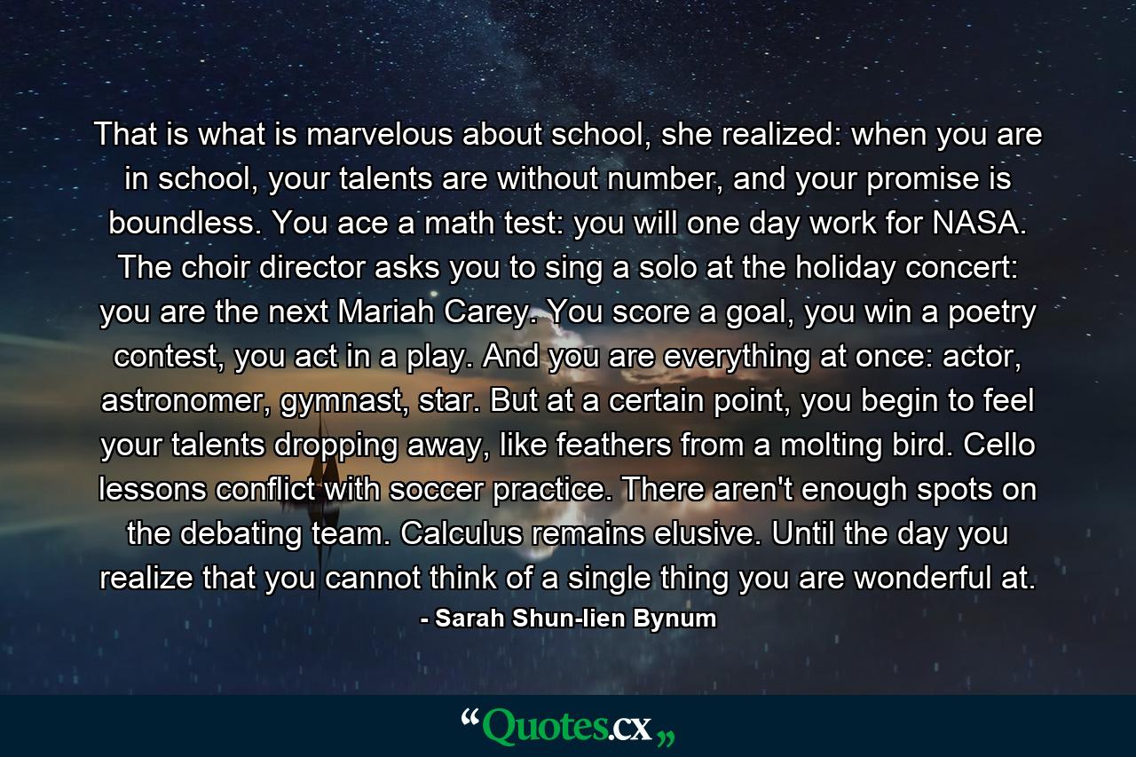 That is what is marvelous about school, she realized: when you are in school, your talents are without number, and your promise is boundless. You ace a math test: you will one day work for NASA. The choir director asks you to sing a solo at the holiday concert: you are the next Mariah Carey. You score a goal, you win a poetry contest, you act in a play. And you are everything at once: actor, astronomer, gymnast, star. But at a certain point, you begin to feel your talents dropping away, like feathers from a molting bird. Cello lessons conflict with soccer practice. There aren't enough spots on the debating team. Calculus remains elusive. Until the day you realize that you cannot think of a single thing you are wonderful at. - Quote by Sarah Shun-lien Bynum