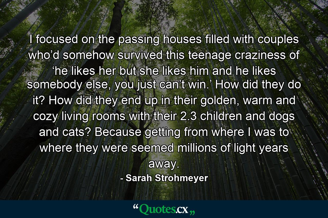 I focused on the passing houses filled with couples who’d somehow survived this teenage craziness of ‘he likes her but she likes him and he likes somebody else, you just can’t win.’ How did they do it? How did they end up in their golden, warm and cozy living rooms with their 2.3 children and dogs and cats? Because getting from where I was to where they were seemed millions of light years away. - Quote by Sarah Strohmeyer