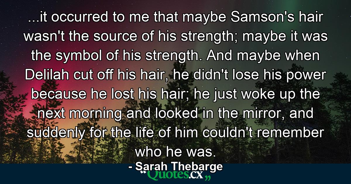 ...it occurred to me that maybe Samson's hair wasn't the source of his strength; maybe it was the symbol of his strength. And maybe when Delilah cut off his hair, he didn't lose his power because he lost his hair; he just woke up the next morning and looked in the mirror, and suddenly for the life of him couldn't remember who he was. - Quote by Sarah Thebarge