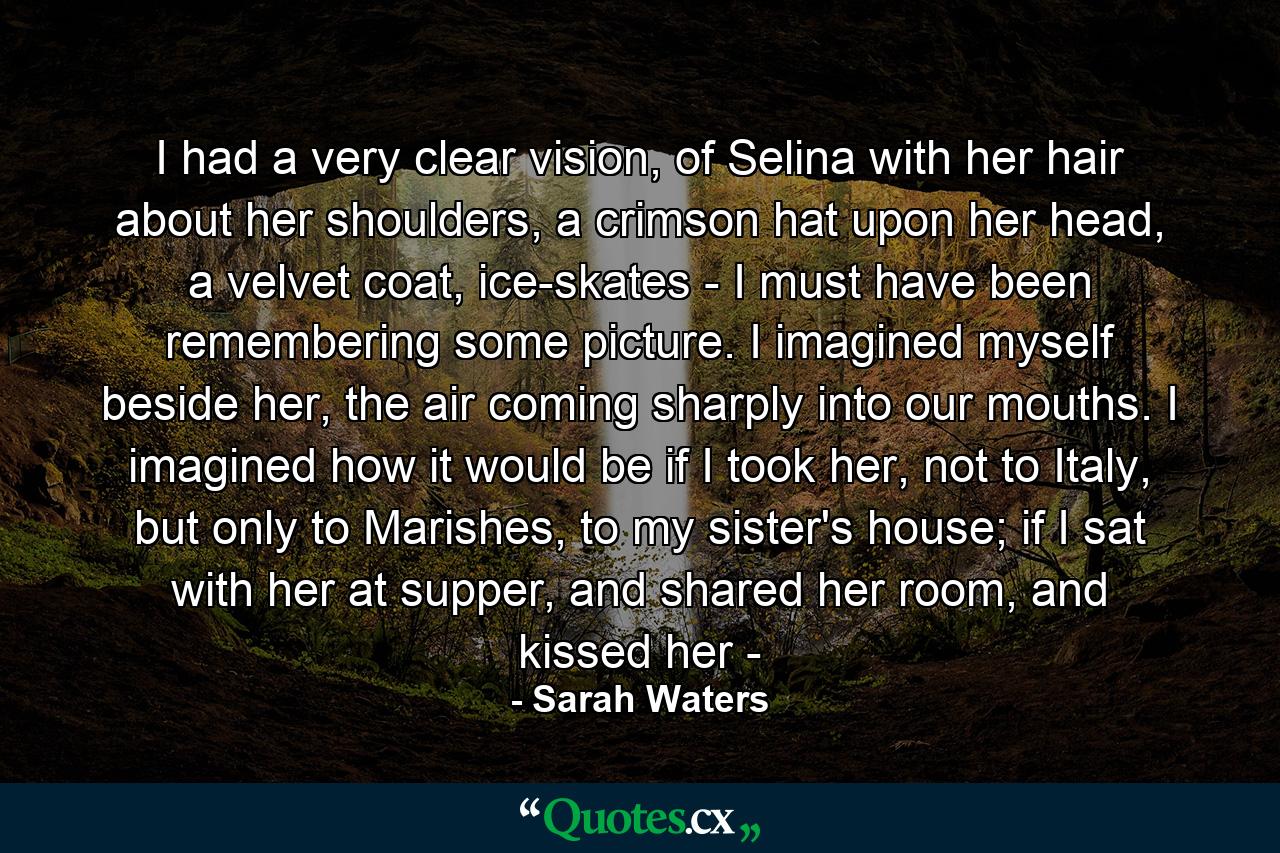 I had a very clear vision, of Selina with her hair about her shoulders, a crimson hat upon her head, a velvet coat, ice-skates - I must have been remembering some picture. I imagined myself beside her, the air coming sharply into our mouths. I imagined how it would be if I took her, not to Italy, but only to Marishes, to my sister's house; if I sat with her at supper, and shared her room, and kissed her - - Quote by Sarah Waters