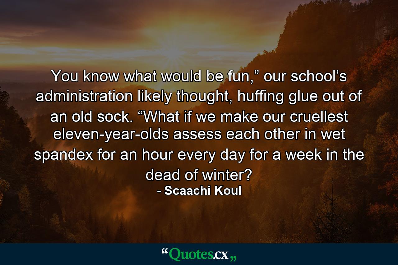 You know what would be fun,” our school’s administration likely thought, huffing glue out of an old sock. “What if we make our cruellest eleven-year-olds assess each other in wet spandex for an hour every day for a week in the dead of winter? - Quote by Scaachi Koul