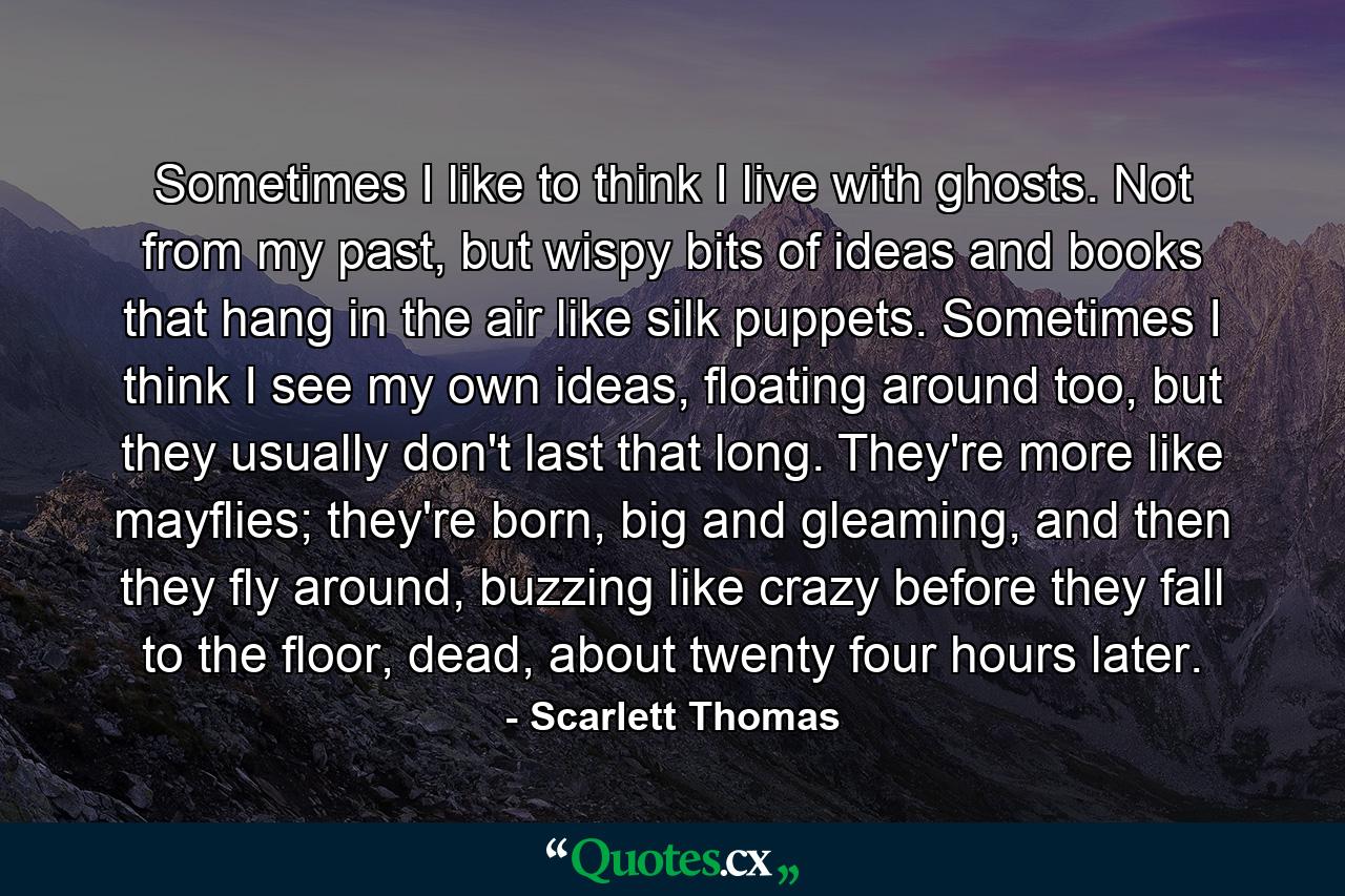 Sometimes I like to think I live with ghosts. Not from my past, but wispy bits of ideas and books that hang in the air like silk puppets. Sometimes I think I see my own ideas, floating around too, but they usually don't last that long. They're more like mayflies; they're born, big and gleaming, and then they fly around, buzzing like crazy before they fall to the floor, dead, about twenty four hours later. - Quote by Scarlett Thomas