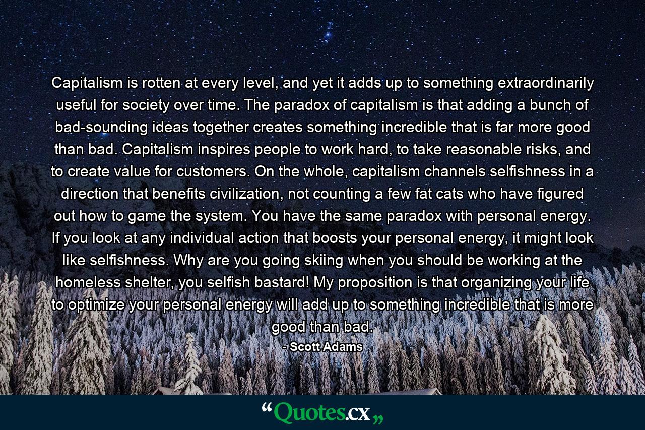 Capitalism is rotten at every level, and yet it adds up to something extraordinarily useful for society over time. The paradox of capitalism is that adding a bunch of bad-sounding ideas together creates something incredible that is far more good than bad. Capitalism inspires people to work hard, to take reasonable risks, and to create value for customers. On the whole, capitalism channels selfishness in a direction that benefits civilization, not counting a few fat cats who have figured out how to game the system. You have the same paradox with personal energy. If you look at any individual action that boosts your personal energy, it might look like selfishness. Why are you going skiing when you should be working at the homeless shelter, you selfish bastard! My proposition is that organizing your life to optimize your personal energy will add up to something incredible that is more good than bad. - Quote by Scott Adams