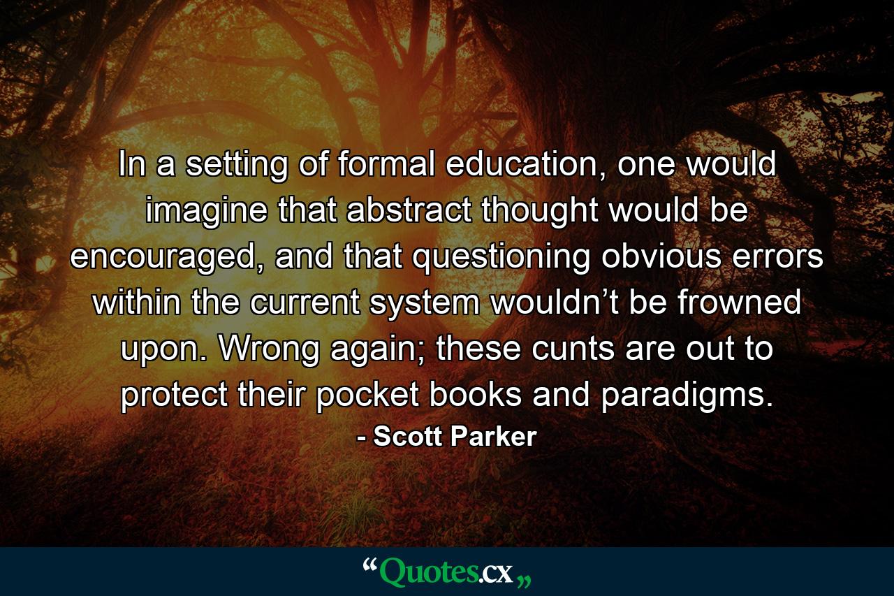 In a setting of formal education, one would imagine that abstract thought would be encouraged, and that questioning obvious errors within the current system wouldn’t be frowned upon. Wrong again; these cunts are out to protect their pocket books and paradigms. - Quote by Scott Parker