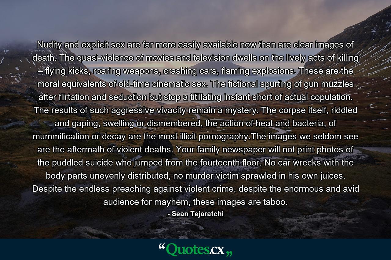 Nudity and explicit sex are far more easily available now than are clear images of death. The quasi-violence of movies and television dwells on the lively acts of killing – flying kicks, roaring weapons, crashing cars, flaming explosions. These are the moral equivalents of old-time cinematic sex. The fictional spurting of gun muzzles after flirtation and seduction but stop a titillating instant short of actual copulation. The results of such aggressive vivacity remain a mystery. The corpse itself, riddled and gaping, swelling or dismembered, the action of heat and bacteria, of mummification or decay are the most illicit pornography.The images we seldom see are the aftermath of violent deaths. Your family newspaper will not print photos of the puddled suicide who jumped from the fourteenth floor. No car wrecks with the body parts unevenly distributed, no murder victim sprawled in his own juices. Despite the endless preaching against violent crime, despite the enormous and avid audience for mayhem, these images are taboo. - Quote by Sean Tejaratchi