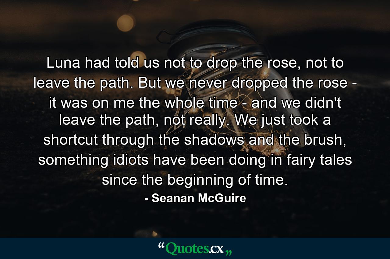 Luna had told us not to drop the rose, not to leave the path. But we never dropped the rose - it was on me the whole time - and we didn't leave the path, not really. We just took a shortcut through the shadows and the brush, something idiots have been doing in fairy tales since the beginning of time. - Quote by Seanan McGuire