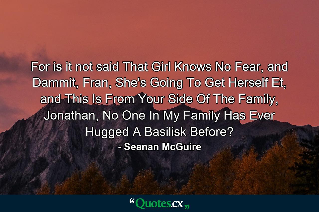 For is it not said That Girl Knows No Fear, and Dammit, Fran, She's Going To Get Herself Et, and This Is From Your Side Of The Family, Jonathan, No One In My Family Has Ever Hugged A Basilisk Before? - Quote by Seanan McGuire