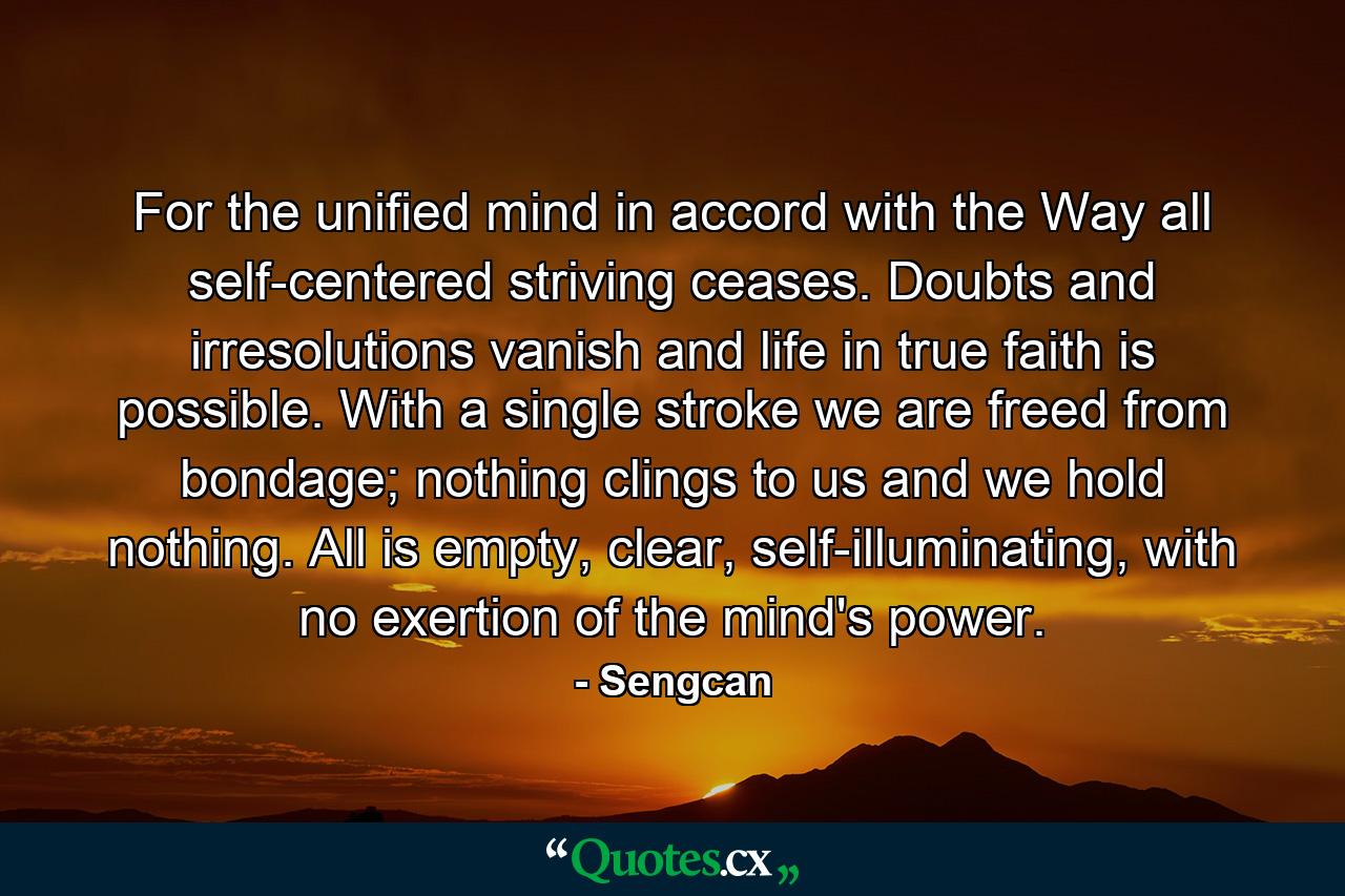 For the unified mind in accord with the Way all self-centered striving ceases. Doubts and irresolutions vanish and life in true faith is possible. With a single stroke we are freed from bondage; nothing clings to us and we hold nothing. All is empty, clear, self-illuminating, with no exertion of the mind's power. - Quote by Sengcan