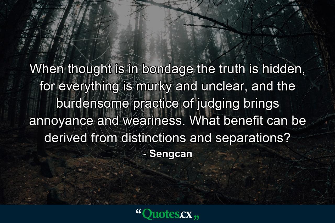 When thought is in bondage the truth is hidden, for everything is murky and unclear, and the burdensome practice of judging brings annoyance and weariness. What benefit can be derived from distinctions and separations? - Quote by Sengcan