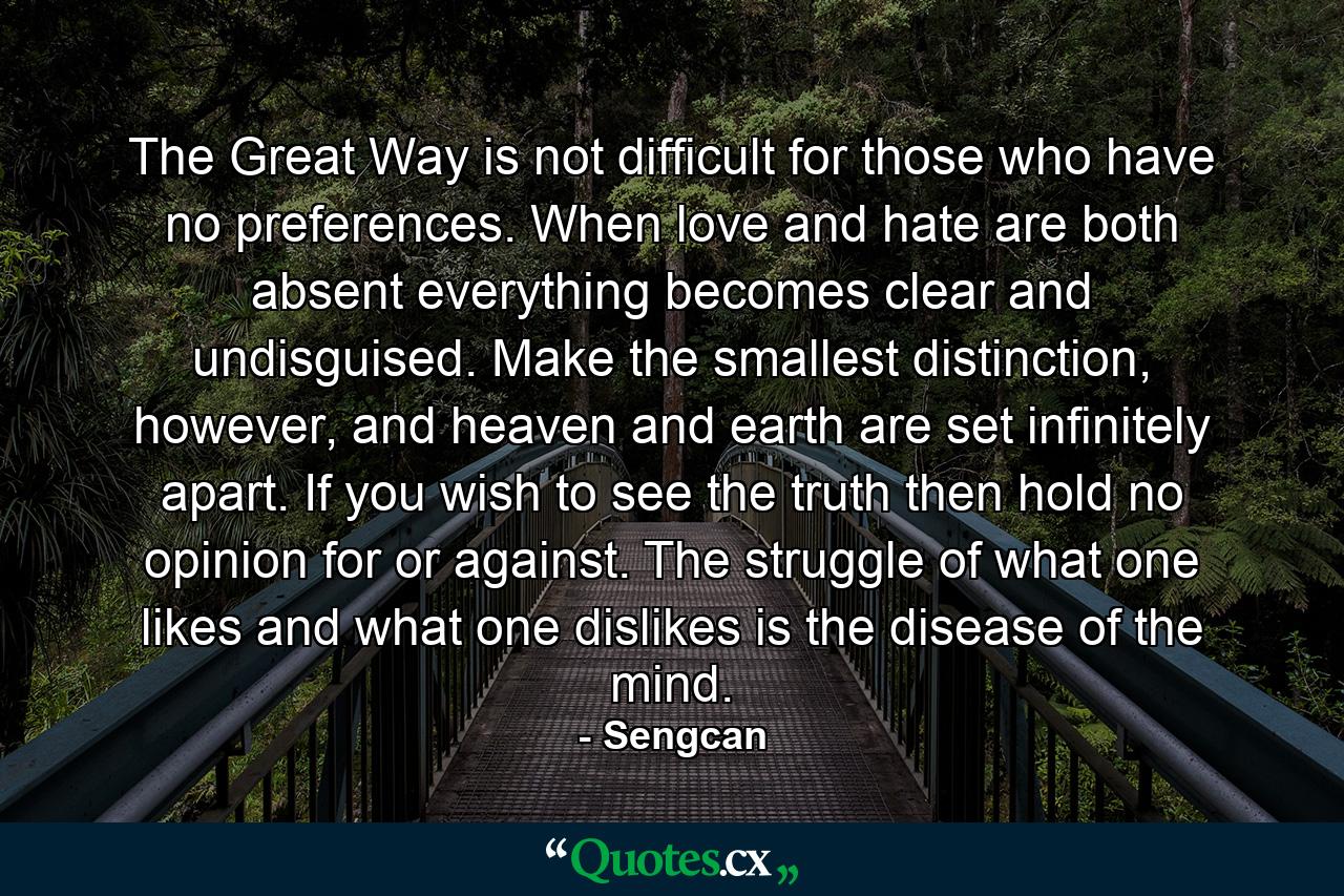 The Great Way is not difficult for those who have no preferences. When love and hate are both absent everything becomes clear and undisguised. Make the smallest distinction, however, and heaven and earth are set infinitely apart. If you wish to see the truth then hold no opinion for or against. The struggle of what one likes and what one dislikes is the disease of the mind. - Quote by Sengcan