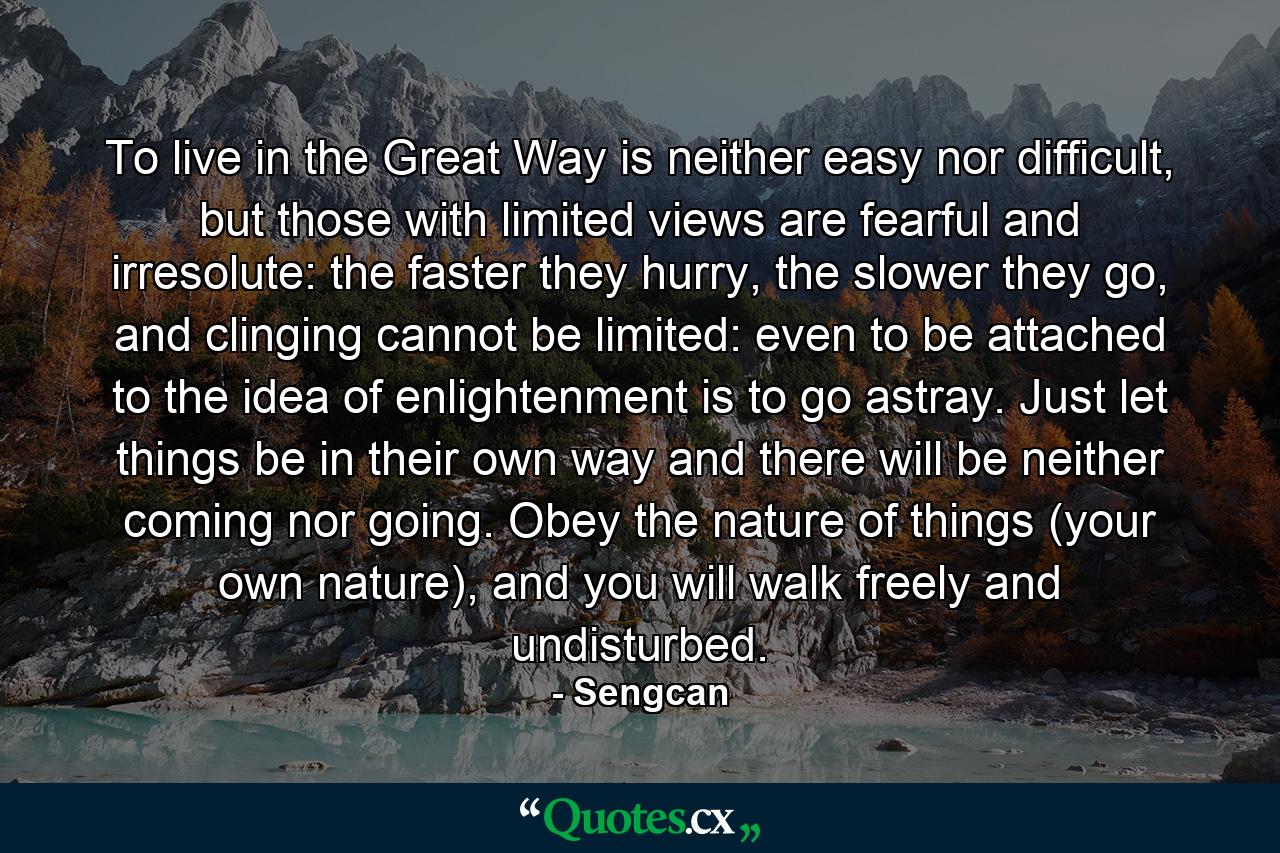 To live in the Great Way is neither easy nor difficult, but those with limited views are fearful and irresolute: the faster they hurry, the slower they go, and clinging cannot be limited: even to be attached to the idea of enlightenment is to go astray. Just let things be in their own way and there will be neither coming nor going. Obey the nature of things (your own nature), and you will walk freely and undisturbed. - Quote by Sengcan