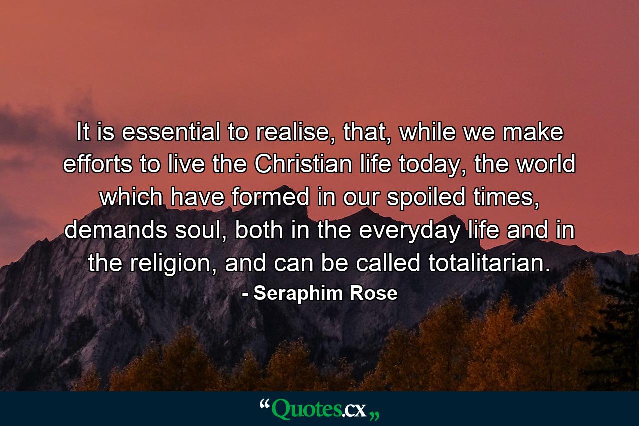 It is essential to realise, that, while we make efforts to live the Christian life today, the world which have formed in our spoiled times, demands soul, both in the everyday life and in the religion, and can be called totalitarian. - Quote by Seraphim Rose