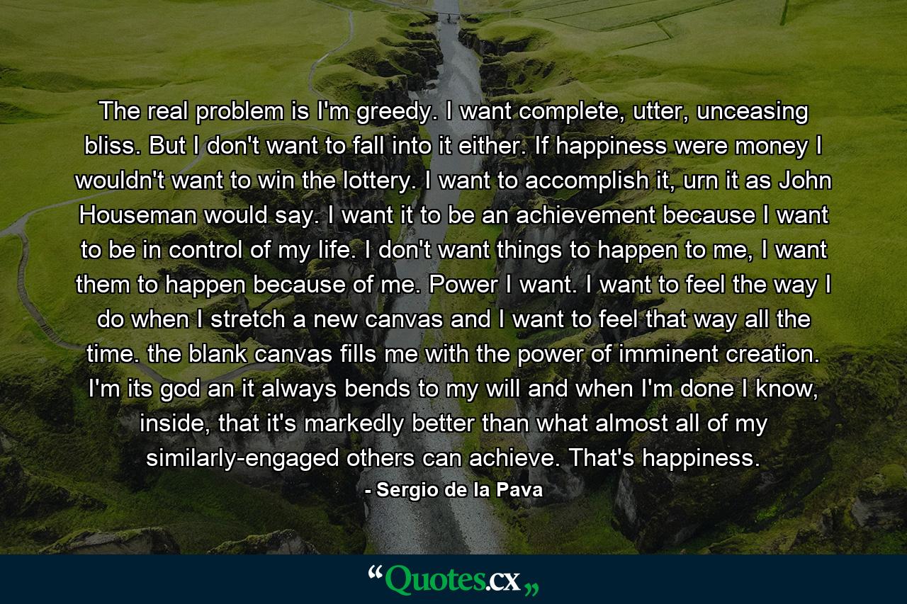 The real problem is I'm greedy. I want complete, utter, unceasing bliss. But I don't want to fall into it either. If happiness were money I wouldn't want to win the lottery. I want to accomplish it, urn it as John Houseman would say. I want it to be an achievement because I want to be in control of my life. I don't want things to happen to me, I want them to happen because of me. Power I want. I want to feel the way I do when I stretch a new canvas and I want to feel that way all the time. the blank canvas fills me with the power of imminent creation. I'm its god an it always bends to my will and when I'm done I know, inside, that it's markedly better than what almost all of my similarly-engaged others can achieve. That's happiness. - Quote by Sergio de la Pava